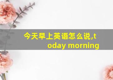 今天早上英语怎么说,today morning